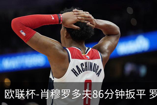 欧联杯-肖穆罗多夫86分钟扳平 罗马遭绝杀1-2客负